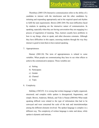 Thornbury (2005:129) Interactive communication refers to the ability of a
candidate to interact with the interlocutor and the other candidates by
initiating and responding appropriately and at the required speed and rhythm
to fulfil the task requirements. Brown (2001:269) The most difficulties faced
by students in speaking are the interactive nature of communication. In
speaking, especially when they are having conversation they are engaging in a
process of negotiation of meaning. Thus, learners usually have problems in
how to say things, when to speak, and other discourse constants. Although
they have difficulties in this aspect, assessing students through the way they
interact is good to train them to have natural speaking.
7. Appropriateness
Harmer (2001:24) The term of appropriateness is related to some
variables. When people are communicating they have to see what effects to
achieve the communicative purpose. Those variables are:
a) Setting
b) Participants
c) Gender
d) Channel
e) Topic
8. Complexity
Halliday (1985:87) It is wrong that written language is highly organized,
structured, and complex while spoken is disorganized, fragmentary, and
simple. Brown, Anderson, Shilock, and Yule is Nunan (2004:86) What made
speaking difficult were related to the type of information that had to be
conveyed and were concerned the scale of the task and interrelationships
among the different elements involved. The spoken language is complex in a
different way. The complexity of written language is static and dense, while
spoken is dynamic and intricate.
 