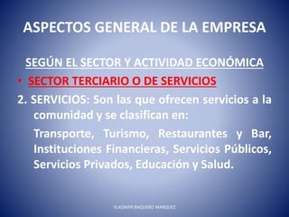 ASPECTOS GENERAL DE LA EMPRESA
SEGÚN EL SECTOR Y ACTIVIDAD ECONÓMICA
• SECTOR TERCIARIO O DE SERVICIOS
2. SERVICIOS: Son las que ofrecen servicios a la
comunidad y se clasifican en:
Transporte, Turismo, Restaurantes y Bar,
Instituciones Financieras, Servicios Públicos,
Servicios Privados, Educación y Salud.
VLADIMIR BAQUERO MARQUEZ
 