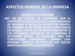 ASPECTOS GENERAL DE LA EMPRESA
CONCEPTO DE SOCIEDAD
ART. 98 DEL CÓDIGO DE COMERCIO: POR EL
CONTRATO DE SOCIEDAD DOS O MÁS PERSONAS
SE OBLIGAN A HACER UN APORTE EN DINERO,
EN TRABAJO O EN OTROS BIENES APRECIABLES
EN DINERO, CON EL FIN DE REPARTIRSE ENTRE SÍ
LAS UTILIDADES OBTENIDAS EN LA EMPRESA O
ACTIVIDAD SOCIAL. LA SOCIEDAD, UNA VEZ
CONSTITUIDA LEGALMENTE, FORMA UNA
PERSONA JURÍDICA DISTINTA DE LOS SOCIOS
INDIVIDUALMENTE CONSIDERADOS.
VLADIMIR BAQUERO MARQUEZ
 