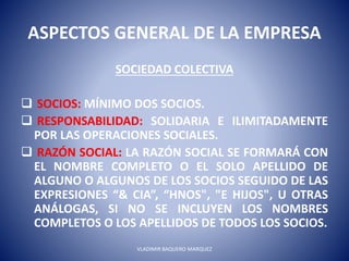 ASPECTOS GENERAL DE LA EMPRESA
SOCIEDAD COLECTIVA
 SOCIOS: MÍNIMO DOS SOCIOS.
 RESPONSABILIDAD: SOLIDARIA E ILIMITADAMENTE
POR LAS OPERACIONES SOCIALES.
 RAZÓN SOCIAL: LA RAZÓN SOCIAL SE FORMARÁ CON
EL NOMBRE COMPLETO O EL SOLO APELLIDO DE
ALGUNO O ALGUNOS DE LOS SOCIOS SEGUIDO DE LAS
EXPRESIONES “& CIA”, “HNOS", "E HIJOS", U OTRAS
ANÁLOGAS, SI NO SE INCLUYEN LOS NOMBRES
COMPLETOS O LOS APELLIDOS DE TODOS LOS SOCIOS.
VLADIMIR BAQUERO MARQUEZ
 
