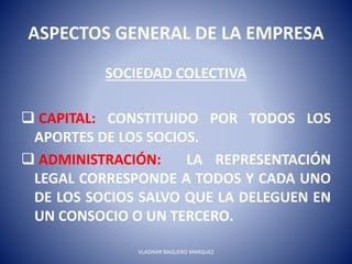 ASPECTOS GENERAL DE LA EMPRESA
SOCIEDAD COLECTIVA
 CAPITAL: CONSTITUIDO POR TODOS LOS
APORTES DE LOS SOCIOS.
 ADMINISTRACIÓN: LA REPRESENTACIÓN
LEGAL CORRESPONDE A TODOS Y CADA UNO
DE LOS SOCIOS SALVO QUE LA DELEGUEN EN
UN CONSOCIO O UN TERCERO.
VLADIMIR BAQUERO MARQUEZ
 