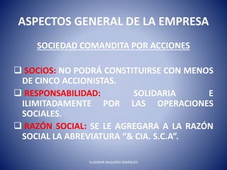 ASPECTOS GENERAL DE LA EMPRESA
SOCIEDAD COMANDITA POR ACCIONES
 SOCIOS: NO PODRÁ CONSTITUIRSE CON MENOS
DE CINCO ACCIONISTAS.
 RESPONSABILIDAD: SOLIDARIA E
ILIMITADAMENTE POR LAS OPERACIONES
SOCIALES.
 RAZÓN SOCIAL: SE LE AGREGARA A LA RAZÓN
SOCIAL LA ABREVIATURA “& CIA. S.C.A”.
VLADIMIR BAQUERO MARQUEZ
 