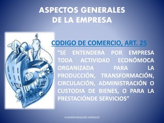 ASPECTOS GENERALES
DE LA EMPRESA
CODIGO DE COMERCIO, ART. 25
“SE ENTENDERA POR EMPRESA
TODA ACTIVIDAD ECONÓMOCA
ORGANIZADA PARA LA
PRODUCCIÓN, TRANSFORMACIÓN,
CIRCULACIÓN, ADMINISTRACIÓN O
CUSTODIA DE BIENES, O PARA LA
PRESTACIÓNDE SERVICIOS”
VLADIMIR BAQUERO MARQUEZ
 