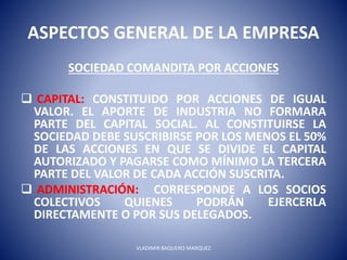 ASPECTOS GENERAL DE LA EMPRESA
SOCIEDAD COMANDITA POR ACCIONES
 CAPITAL: CONSTITUIDO POR ACCIONES DE IGUAL
VALOR. EL APORTE DE INDUSTRIA NO FORMARA
PARTE DEL CAPITAL SOCIAL. AL CONSTITUIRSE LA
SOCIEDAD DEBE SUSCRIBIRSE POR LOS MENOS EL 50%
DE LAS ACCIONES EN QUE SE DIVIDE EL CAPITAL
AUTORIZADO Y PAGARSE COMO MÍNIMO LA TERCERA
PARTE DEL VALOR DE CADA ACCIÓN SUSCRITA.
 ADMINISTRACIÓN: CORRESPONDE A LOS SOCIOS
COLECTIVOS QUIENES PODRÁN EJERCERLA
DIRECTAMENTE O POR SUS DELEGADOS.
VLADIMIR BAQUERO MARQUEZ
 