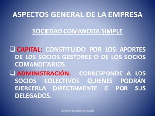 ASPECTOS GENERAL DE LA EMPRESA
SOCIEDAD COMANDITA SIMPLE
 CAPITAL: CONSTITUIDO POR LOS APORTES
DE LOS SOCIOS GESTORES O DE LOS SOCIOS
COMANDITARIOS.
 ADMINISTRACIÓN: CORRESPONDE A LOS
SOCIOS COLECTIVOS QUIENES PODRÁN
EJERCERLA DIRECTAMENTE O POR SUS
DELEGADOS.
VLADIMIR BAQUERO MARQUEZ
 