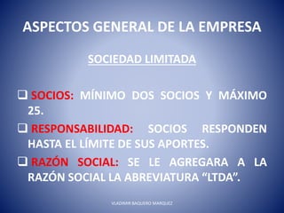 ASPECTOS GENERAL DE LA EMPRESA
SOCIEDAD LIMITADA
 SOCIOS: MÍNIMO DOS SOCIOS Y MÁXIMO
25.
 RESPONSABILIDAD: SOCIOS RESPONDEN
HASTA EL LÍMITE DE SUS APORTES.
 RAZÓN SOCIAL: SE LE AGREGARA A LA
RAZÓN SOCIAL LA ABREVIATURA “LTDA”.
VLADIMIR BAQUERO MARQUEZ
 