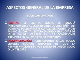ASPECTOS GENERAL DE LA EMPRESA
SOCIEDAD LIMITADA
 CAPITAL: EL CAPITAL SOCIAL SE PAGARÁ
ÍNTEGRAMENTE AL CONSTITUIRSE LA COMPAÑÍA, ASÍ
COMO AL SOLEMNIZARSE CUALQUIER AUMENTO DEL
MISMO. EL CAPITAL ESTARÁ DIVIDIDO EN CUOTAS DE
IGUAL VALOR, CESIBLES EN LAS CONDICIONES
PREVISTAS EN LA LEY O EN LOS ESTATUTOS.
 ADMINISTRACIÓN: CORRESPONDE A LOS SOCIOS
QUIENES PODRÁN DISPONER DE QUE LA
REPRESENTACIÓN SEA POR MEDIO DE ALGÚN SOCIO
O UN TERCERO.
VLADIMIR BAQUERO MARQUEZ
 