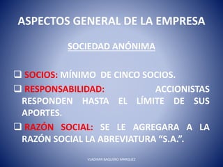 ASPECTOS GENERAL DE LA EMPRESA
SOCIEDAD ANÓNIMA
 SOCIOS: MÍNIMO DE CINCO SOCIOS.
 RESPONSABILIDAD: ACCIONISTAS
RESPONDEN HASTA EL LÍMITE DE SUS
APORTES.
 RAZÓN SOCIAL: SE LE AGREGARA A LA
RAZÓN SOCIAL LA ABREVIATURA “S.A.”.
VLADIMIR BAQUERO MARQUEZ
 