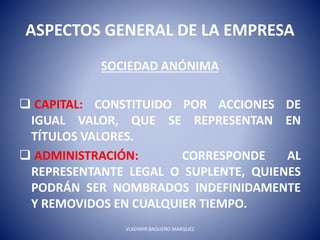 ASPECTOS GENERAL DE LA EMPRESA
SOCIEDAD ANÓNIMA
 CAPITAL: CONSTITUIDO POR ACCIONES DE
IGUAL VALOR, QUE SE REPRESENTAN EN
TÍTULOS VALORES.
 ADMINISTRACIÓN: CORRESPONDE AL
REPRESENTANTE LEGAL O SUPLENTE, QUIENES
PODRÁN SER NOMBRADOS INDEFINIDAMENTE
Y REMOVIDOS EN CUALQUIER TIEMPO.
VLADIMIR BAQUERO MARQUEZ
 