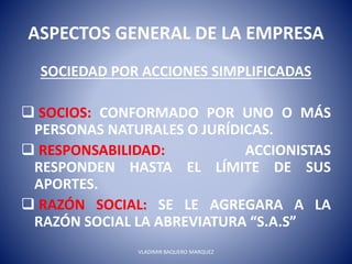 ASPECTOS GENERAL DE LA EMPRESA
SOCIEDAD POR ACCIONES SIMPLIFICADAS
 SOCIOS: CONFORMADO POR UNO O MÁS
PERSONAS NATURALES O JURÍDICAS.
 RESPONSABILIDAD: ACCIONISTAS
RESPONDEN HASTA EL LÍMITE DE SUS
APORTES.
 RAZÓN SOCIAL: SE LE AGREGARA A LA
RAZÓN SOCIAL LA ABREVIATURA “S.A.S”
VLADIMIR BAQUERO MARQUEZ
 