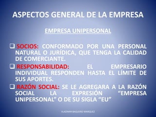ASPECTOS GENERAL DE LA EMPRESA
EMPRESA UNIPERSONAL
 SOCIOS: CONFORMADO POR UNA PERSONAL
NATURAL O JURÍDICA, QUE TENGA LA CALIDAD
DE COMERCIANTE.
 RESPONSABILIDAD: EL EMPRESARIO
INDIVIDUAL RESPONDEN HASTA EL LÍMITE DE
SUS APORTES.
 RAZÓN SOCIAL: SE LE AGREGARA A LA RAZÓN
SOCIAL LA EXPRESIÓN “EMPRESA
UNIPERSONAL” O DE SU SIGLA “EU”
VLADIMIR BAQUERO MARQUEZ
 