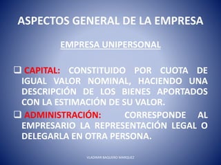 ASPECTOS GENERAL DE LA EMPRESA
EMPRESA UNIPERSONAL
 CAPITAL: CONSTITUIDO POR CUOTA DE
IGUAL VALOR NOMINAL, HACIENDO UNA
DESCRIPCIÓN DE LOS BIENES APORTADOS
CON LA ESTIMACIÓN DE SU VALOR.
 ADMINISTRACIÓN: CORRESPONDE AL
EMPRESARIO LA REPRESENTACIÓN LEGAL O
DELEGARLA EN OTRA PERSONA.
VLADIMIR BAQUERO MARQUEZ
 