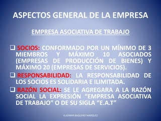 ASPECTOS GENERAL DE LA EMPRESA
EMPRESA ASOCIATIVA DE TRABAJO
 SOCIOS: CONFORMADO POR UN MÍNIMO DE 3
MIEMBROS Y MÁXIMO 10 ASOCIADOS
(EMPRESAS DE PRODUCCIÓN DE BIENES) Y
MÁXIMO 20 (EMPRESAS DE SERVICIOS).
 RESPONSABILIDAD: LA RESPONSABILIDAD DE
LOS SOCIOS ES SOLIDARIA E ILIMITADA.
 RAZÓN SOCIAL: SE LE AGREGARA A LA RAZÓN
SOCIAL LA EXPRESIÓN “EMPRESA ASOCIATIVA
DE TRABAJO” O DE SU SIGLA “E.A.T”
VLADIMIR BAQUERO MARQUEZ
 