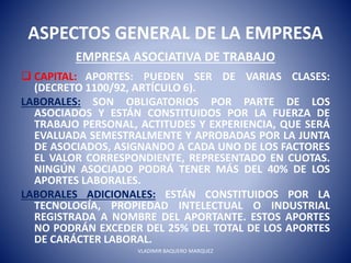 ASPECTOS GENERAL DE LA EMPRESA
EMPRESA ASOCIATIVA DE TRABAJO
 CAPITAL: APORTES: PUEDEN SER DE VARIAS CLASES:
(DECRETO 1100/92, ARTÍCULO 6).
LABORALES: SON OBLIGATORIOS POR PARTE DE LOS
ASOCIADOS Y ESTÁN CONSTITUIDOS POR LA FUERZA DE
TRABAJO PERSONAL, ACTITUDES Y EXPERIENCIA, QUE SERÁ
EVALUADA SEMESTRALMENTE Y APROBADAS POR LA JUNTA
DE ASOCIADOS, ASIGNANDO A CADA UNO DE LOS FACTORES
EL VALOR CORRESPONDIENTE, REPRESENTADO EN CUOTAS.
NINGÚN ASOCIADO PODRÁ TENER MÁS DEL 40% DE LOS
APORTES LABORALES.
LABORALES ADICIONALES: ESTÁN CONSTITUIDOS POR LA
TECNOLOGÍA, PROPIEDAD INTELECTUAL O INDUSTRIAL
REGISTRADA A NOMBRE DEL APORTANTE. ESTOS APORTES
NO PODRÁN EXCEDER DEL 25% DEL TOTAL DE LOS APORTES
DE CARÁCTER LABORAL.
VLADIMIR BAQUERO MARQUEZ
 