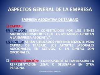 ASPECTOS GENERAL DE LA EMPRESA
EMPRESA ASOCIATIVA DE TRABAJO
CAPITAL:
EN ACTIVOS: ESTÁN CONSTITUIDOS POR LOS BIENES
MUEBLES O INMUEBLES QUE LOS MIEMBROS APORTAN
A LA EMPRESA ASOCIATIVA.
EN DINERO: SERÁN UTILIZADOS PREFERENTEMENTE PARA
CAPITAL DE TRABAJO. LOS APORTES LABORALES
ADICIONALES, EN ACTIVOS, O EN DINERO SON
OPCIONALES.
 ADMINISTRACIÓN: CORRESPONDE AL EMPRESARIO LA
REPRESENTACIÓN LEGAL O DELEGARLA EN OTRA
PERSONA.
VLADIMIR BAQUERO MARQUEZ
 
