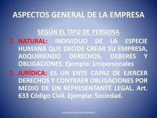 ASPECTOS GENERAL DE LA EMPRESA
SEGÚN EL TIPO DE PERSONA
1. NATURAL: INDIVIDUO DE LA ESPECIE
HUMANA QUE DECIDE CREAR SU EMPRESA,
ADQUIRIENDO DERECHOS, DEBERES Y
OBLIGACIONES. Ejemplo: Unipersonales
2. JURÍDICA: ES UN ENTE CAPAZ DE EJERCER
DERECHOS Y CONTRAER OBLIGACIONES POR
MEDIO DE UN REPRESENTANTE LEGAL. Art.
633 Código Civil. Ejemplo: Sociedad.
VLADIMIR BAQUERO MARQUEZ
 