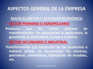 ASPECTOS GENERAL DE LA EMPRESA
SEGÚN EL SECTOR Y ACTIVIDAD ECONÓMICA
• SECTOR PRIMARIO O AGROPECUARIO
Producto que No sufren proceso de
transformación. Se encuentran la agricultura, la
ganadería, la silvicultura, la caza y la pesca.
• SECTOR SECUNDARIO O INDUSTRIAL
Transformación y/o extracción de los productos o
materia prima. Se encuentran las mineras,
petroleras, cementeras, fabricación de muebles,
etc.
VLADIMIR BAQUERO MARQUEZ
 
