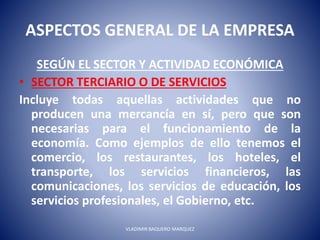 ASPECTOS GENERAL DE LA EMPRESA
SEGÚN EL SECTOR Y ACTIVIDAD ECONÓMICA
• SECTOR TERCIARIO O DE SERVICIOS
Incluye todas aquellas actividades que no
producen una mercancía en sí, pero que son
necesarias para el funcionamiento de la
economía. Como ejemplos de ello tenemos el
comercio, los restaurantes, los hoteles, el
transporte, los servicios financieros, las
comunicaciones, los servicios de educación, los
servicios profesionales, el Gobierno, etc.
VLADIMIR BAQUERO MARQUEZ
 