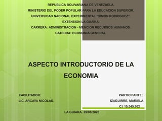 REPUBLICA BOLIVARIANA DE VENEZUELA.
MINISTERIO DEL PODER POPULAR PARA LA EDUCACION SUPERIOR.
UNIVERSIDAD NACIONAL EXPERIMENTAL “SIMON RODRIGUEZ”.
EXTENSION LA GUAIRA.
CARRERA: ADMINISTRACION - MENCION RECURSOS HUMANOS.
CATEDRA: ECONOMIA GENERAL
ASPECTO INTRODUCTORIO DE LA
ECONOMIA
FACILITADOR: PARTICIPANTE:
LIC. ARCAYA NICOLAS. IZAGUIRRE, MARIELA
C.I 15.545.962
LA GUIARA, 29/08/2020
 
