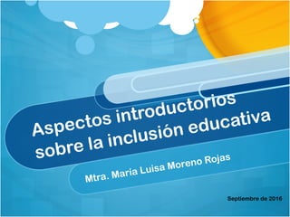 Aspectos introductorios
sobre la inclusión educativa
Mtra. María Luisa Moreno Rojas
Septiembre de 2016
 