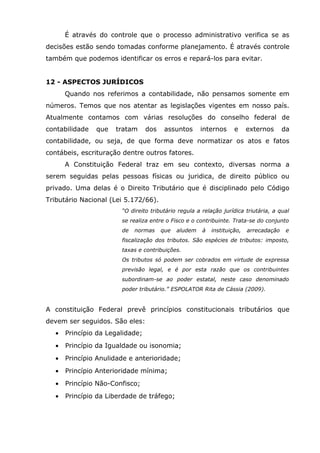 É através do controle que o processo administrativo verifica se as
decisões estão sendo tomadas conforme planejamento. É através controle
também que podemos identificar os erros e repará-los para evitar.
12 - ASPECTOS JURÍDICOS
Quando nos referimos a contabilidade, não pensamos somente em
números. Temos que nos atentar as legislações vigentes em nosso país.
Atualmente contamos com várias resoluções do conselho federal de
contabilidade

que

tratam

dos

assuntos

internos

e

externos

da

contabilidade, ou seja, de que forma deve normatizar os atos e fatos
contábeis, escrituração dentre outros fatores.
A Constituição Federal traz em seu contexto, diversas norma a
serem seguidas pelas pessoas físicas ou juridica, de direito público ou
privado. Uma delas é o Direito Tributário que é disciplinado pelo Código
Tributário Nacional (Lei 5.172/66).
“O direito tributário regula a relação jurídica triutária, a qual
se realiza entre o Fisco e o contribuinte. Trata-se do conjunto
de

normas

que

aludem

à

instituição,

arrecadação

e

fiscalização dos tributos. São espécies de tributos: imposto,
taxas e contribuições.
Os tributos só podem ser cobrados em virtude de expressa
previsão legal, e é por esta razão que os contribuintes
subordinam-se ao poder estatal, neste caso denominado
poder tributário.” ESPOLATOR Rita de Cássia (2009).

A constituição Federal prevê princípios constitucionais tributários que
devem ser seguidos. São eles:
•

Princípio da Legalidade;

•

Princípio da Igualdade ou isonomia;

•

Princípio Anulidade e anterioridade;

•

Princípio Anterioridade mínima;

•

Princípio Não-Confisco;

•

Princípio da Liberdade de tráfego;

 