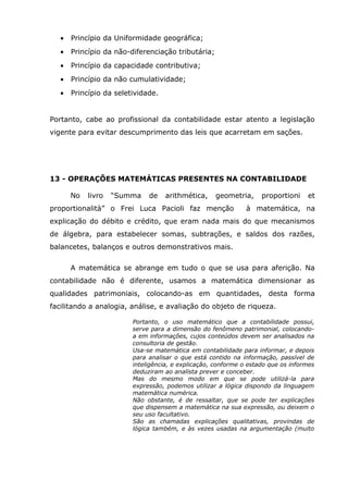 •

Princípio da Uniformidade geográfica;

•

Princípio da não-diferenciação tributária;

•

Princípio da capacidade contributiva;

•

Princípio da não cumulatividade;

•

Princípio da seletividade.

Portanto, cabe ao profissional da contabilidade estar atento a legislação
vigente para evitar descumprimento das leis que acarretam em sações.

13 - OPERAÇÕES MATEMÁTICAS PRESENTES NA CONTABILIDADE
No

livro

“Summa

de

arithmética,

geometria,

proportionalità” o Frei Luca Pacioli faz menção

proportioni

et

à matemática, na

explicação do débito e crédito, que eram nada mais do que mecanismos
de álgebra, para estabelecer somas, subtrações, e saldos dos razões,
balancetes, balanços e outros demonstrativos mais.
A matemática se abrange em tudo o que se usa para aferição. Na
contabilidade não é diferente, usamos a matemática dimensionar as
qualidades patrimoniais, colocando-as em quantidades, desta forma
facilitando a analogia, análise, e avaliação do objeto de riqueza.
Portanto, o uso matemático que a contabilidade possui,
serve para a dimensão do fenômeno patrimonial, colocandoa em informações, cujos conteúdos devem ser analisados na
consultoria de gestão.
Usa-se matemática em contabilidade para informar, e depois
para analisar o que está contido na informação, passível de
inteligência, e explicação, conforme o estado que os informes
deduziram ao analista prever e conceber.
Mas do mesmo modo em que se pode utilizá-la para
expressão, podemos utilizar a lógica dispondo da linguagem
matemática numérica.
Não obstante, é de ressaltar, que se pode ter explicações
que dispensem a matemática na sua expressão, ou deixem o
seu uso facultativo.
São as chamadas explicações qualitativas, provindas de
lógica também, e às vezes usadas na argumentação (muito

 
