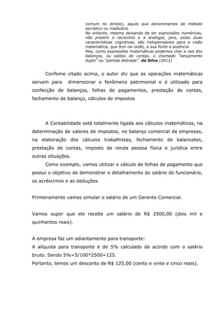 comum no direito), aquilo que denominamos de método
socrático ou maiêutica.
No entanto, mesmo deixando de ter expressões numéricas,
não pretere o raciocínio e a analogia, pois, estas duas
características cognitivas, são indispensáveis para a visão
matemática, que tem na razão, a sua fonte e essência.
Mas, como expressões matemáticas podemos citar a raiz dos
balanços, ou saldos de contas, o chamado “lançamento
duplo” ou “partida dobrada”. da Silva (2011)

Confome citado acima, o autor diz que as operações matemáticas
servem para

dimensionar o fenômeno patrimonial e é utilizado para

confecção de balanços, folhas de pagamentos, prestação de contas,
fechamento de balanço, cálculos de impostos

A Contabilidade está totalmente ligada aos cálculos matemáticos, na
determinação de valores de impostos, no balanço comercial de empresas,
na elaboração dos cálculos trabalhistas, fechamento de balancetes,
prestação de contas, imposto de renda pessoa física e jurídica entre
outras situações.
Como exemplo, vamos utilizar o cálculo de folhas de pagamento que
possui o objetivo de demonstrar o detalhamento do salário do funcionário,
os acréscimos e as deduções.
Primeiramente vamos simular o salário de um Gerente Comercial.
Vamos supor que ele recebe um salário de R$ 2500,00 (dois mil e
quinhentos reais).
A empresa faz um adiantamento para transporte:
A alíquota para transporte é de 5% calculado de acordo com o salário
bruto. Sendo 5%=5/100*2500=125.
Portanto, temos um desconto de R$ 125,00 (cento e vinte e cinco reais).

 
