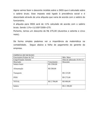 Agora vamos fazer o desconto incidido sobre o INSS que é calculado sobre
o salário bruto. Esse imposto está ligado à previdência social e é
descontado através de uma alíquota que varia de acordo com o salário do
funcionário.
A alíquota para INSS será de 11% calculado de acordo com o salário
bruto. Sendo 11%=11/100*2500=275.
Portanto, temos um desconto de R$ 275,00 (duzentos e setenta e cinco
reais).
De forma simples podemos ver a importância da matemática na
contabilidade.

Segue abaixo a folha de pagamento do gerente da

empresa.

EMPRESA DO SICRANO
Funcionário:Fulano de Tal
Cargo/Função: Gerente
Descrição
Salário bruto

Vencimento
R$ 2500,00

Alimentação

R$ 200,00

Mês: Maio
Data de admissão: 01/01/12
Desconto

Transporte

R$ 125,00

INSS

R$ 275,00

TOTAL
Salário

R$ 2.700,00

R$ 400,00
R$ 2.300,00

 