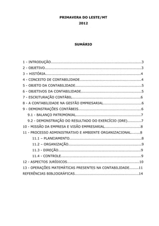PRIMAVERA DO LESTE/MT
2012

SUMÁRIO

1 - INTRODUÇÃO..............................................................................3
2 - OBJETIVO...................................................................................3
3 – HISTÓRIA..................................................................................4
4 - CONCEITO DE CONTABILIDADE.....................................................4
5 - OBJETO DA CONTABILIDADE.........................................................5
6 - OBJETIVOS DA CONTABILIDADE....................................................5
7 - ESCRITURAÇÃO CONTÁBIL...........................................................6
8 - A CONTABILIDADE NA GESTÃO EMPRESARIAL.................................6
9 - DEMONSTRAÇÕES CONTÁBEIS......................................................6
9.1 - BALANÇO PATRIMONIAL........................................................7
9.2 - DEMONSTRAÇÃO DO RESULTADO DO EXERCÍCIO (DRE)............7
10 - MISSÃO DA EMPRESA E VISÃO EMPRESARIAL...............................8
11 - PROCESSO ADMINISTRATIVO E AMBIENTE ORGANIZACIONAL........8
11.1 – PLANEJAMENTO..............................................................8
11.2 – ORGANIZAÇÃO...............................................................9
11.3 - DIREÇÃO.......................................................................9
11.4 - CONTROLE.....................................................................9
12 - ASPECTOS JURÍDICOS..............................................................10
13 - OPERAÇÕES MATEMÁTICAS PRESENTES NA CONTABILIDADE........11
REFERÊNCIAS BIBLIOGRÁFICAS.......................................................14

 
