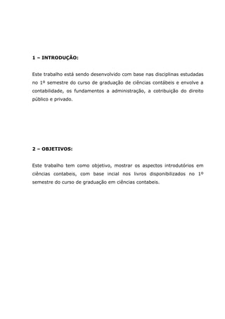 1 – INTRODUÇÃO:
Este trabalho está sendo desenvolvido com base nas disciplinas estudadas
no 1º semestre do curso de graduação de ciências contábeis e envolve a
contabilidade, os fundamentos a administração, a cotribuição do direito
público e privado.

2 – OBJETIVOS:
Este trabalho tem como objetivo, mostrar os aspectos introdutórios em
ciências contabeis, com base incial nos livros disponibilizados no 1º
semestre do curso de graduação em ciências contabeis.

 