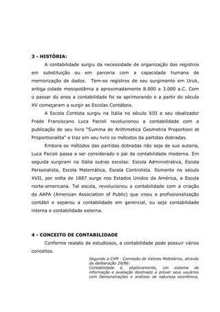 3 - HISTÓRIA:
A contabilidade surgiu da necessidade de organização dos registros
em

substituição

ou

em

memorização de dados.

parceria

com

a

capacidade

humana

de

Tem-se registros de seu surgimento em Uruk,

antiga cidade mesopotâmia a aproximadamente 8.000 a 3.000 a.C. Com
o passar do anos a contabilidade foi se aprimorando e a partir do século
XV começaram a surgir as Escolas Contábeis.
A Escola Contista surgiu na Itália no século XIII e seu idealizador
Frade Franciscano Luca Pacioli revolucionou a contabilidade com a
publicação de seu livro “Summa de Arithmetica Geometria Proportioni et
Proportionalita” e traz em seu livro os métodos da partidas dobradas.
Embora os métodos das partidas dobradas não seja de sua autoria,
Luca Pacioli passa a ser considerado o pai da contabilidade moderna. Em
seguida surgiram na Itália outras escolas: Escola Administrativa, Escola
Personalista, Escola Matemática, Escola Controlista. Somente no século
XVII, por volta de 1887 surge nos Estados Unidos da América, a Escola
norte-americana. Tal escola, revolucionou a contabilidade com a criação
da AAPA (American Association of Public) que visou a profissionalização
contábil e separou a contabilidade em gerencial, ou seja contabilidade
interna e contabilidade externa.

4 - CONCEITO DE CONTABILIDADE
Conforme realato de estudiosos, a contabilidade pode possuir vários
conceitos.
Segundo a CVM - Comissão de Valores Mobiliários, através
da deliberação 29/86:
Contabilidade
é,
objetivamente,
um
sistema
de
informação e avaliação destinado a prover seus usuários
com Demonstrações e análises de natureza econômica,

 