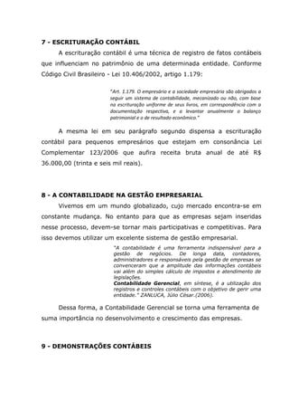 7 - ESCRITURAÇÃO CONTÁBIL
A escrituração contábil é uma técnica de registro de fatos contábeis
que influenciam no patrimônio de uma determinada entidade. Conforme
Código Civil Brasileiro - Lei 10.406/2002, artigo 1.179:
“Art. 1.179. O empresário e a sociedade empresária são obrigados a
seguir um sistema de contabilidade, mecanizado ou não, com base
na escrituração uniforme de seus livros, em correspondência com a
documentação respectiva, e a levantar anualmente o balanço
patrimonial e o de resultado econômico.”

A mesma lei em seu parágrafo segundo dispensa a escrituração
contábil para pequenos empresários que estejam em consonância Lei
Complementar 123/2006 que aufira receita bruta anual de até R$
36.000,00 (trinta e seis mil reais).

8 - A CONTABILIDADE NA GESTÃO EMPRESARIAL
Vivemos em um mundo globalizado, cujo mercado encontra-se em
constante mudança. No entanto para que as empresas sejam inseridas
nesse processo, devem-se tornar mais participativas e competitivas. Para
isso devemos utilizar um excelente sistema de gestão empresarial.
“A contabilidade é uma ferramenta indispensável para a
gestão de negócios. De longa data, contadores,
administradores e responsáveis pela gestão de empresas se
convenceram que a amplitude das informações contábeis
vai além do simples cálculo de impostos e atendimento de
legislações.
Contabilidade Gerencial, em síntese, é a utilização dos
registros e controles contábeis com o objetivo de gerir uma
entidade.” ZANLUCA, Júlio César.(2006).

Dessa forma, a Contabilidade Gerencial se torna uma ferramenta de
suma importância no desenvolvimento e crescimento das empresas.

9 - DEMONSTRAÇÕES CONTÁBEIS

 