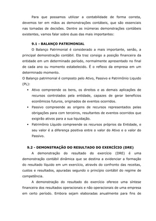 Para que possamos utilizar a contabilidade de forma correta,
devemos ter em mãos as demonstrações contábeis, que são essenciais
nas tomadas de decisões. Dentre as inúmeras demonstrações contábeis
existentes, vamos falar sobre duas das mais importantes:
9.1 - BALANÇO PATRIMONIAL
O Balanço Patrimonial é considerado a mais importante, senão, a
principal demonstração contábil. Ela traz consigo a posição financeira da
entidade em um determinado período, normalmente apresentado no final
de cada ano ou momento estabelecido. É o reflexo da empresa em um
determinado momento.
O Balanço patrimonial é composto pelo Ativo, Passivo e Patrimônio Liquido
(PL):


Ativo compreende os bens, os direitos e as demais aplicações de
recursos controlados pela entidade, capazes de gerar benefícios
econômicos futuros, originados de eventos ocorridos.



Passivo compreende as origens de recursos representados pelas
obrigações para com terceiros, resultantes de eventos ocorridos que
exigirão ativos para a sua liquidação.



Patrimônio Líquido compreende os recursos próprios da Entidade, e
seu valor é a diferença positiva entre o valor do Ativo e o valor do
Passivo.

9.2 - DEMONSTRAÇÃO DO RESULTADO DO EXERCÍCIO (DRE)
A

demonstração

do

resultado

do

exercício

(DRE)

é

uma

demonstração contábil dinâmica que se destina a evidenciar a formação
do resultado líquido em um exercício, através do confronto das receitas,
custos e resultados, apuradas segundo o princípio contábil do regime de
competência.
A demonstração do resultado do exercício oferece uma síntese
financeira dos resultados operacionais e não operacionais de uma empresa
em certo período. Embora sejam elaboradas anualmente para fins de

 