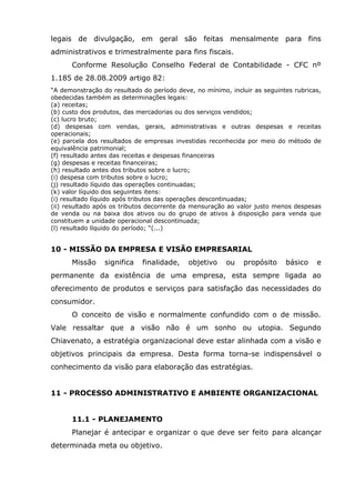 legais de divulgação, em geral são feitas mensalmente para fins
administrativos e trimestralmente para fins fiscais.
Conforme Resolução Conselho Federal de Contabilidade - CFC nº
1.185 de 28.08.2009 artigo 82:
“A demonstração do resultado do período deve, no mínimo, incluir as seguintes rubricas,
obedecidas também as determinações legais:
(a) receitas;
(b) custo dos produtos, das mercadorias ou dos serviços vendidos;
(c) lucro bruto;
(d) despesas com vendas, gerais, administrativas e outras despesas e receitas
operacionais;
(e) parcela dos resultados de empresas investidas reconhecida por meio do método de
equivalência patrimonial;
(f) resultado antes das receitas e despesas financeiras
(g) despesas e receitas financeiras;
(h) resultado antes dos tributos sobre o lucro;
(i) despesa com tributos sobre o lucro;
(j) resultado líquido das operações continuadas;
(k) valor líquido dos seguintes itens:
(i) resultado líquido após tributos das operações descontinuadas;
(ii) resultado após os tributos decorrente da mensuração ao valor justo menos despesas
de venda ou na baixa dos ativos ou do grupo de ativos à disposição para venda que
constituem a unidade operacional descontinuada;
(l) resultado líquido do período; “(...)

10 - MISSÃO DA EMPRESA E VISÃO EMPRESARIAL
Missão

significa

finalidade,

objetivo

ou

propósito

básico

e

permanente da existência de uma empresa, esta sempre ligada ao
oferecimento de produtos e serviços para satisfação das necessidades do
consumidor.
O conceito de visão e normalmente confundido com o de missão.
Vale ressaltar que a visão não é um sonho ou utopia. Segundo
Chiavenato, a estratégia organizacional deve estar alinhada com a visão e
objetivos principais da empresa. Desta forma torna-se indispensável o
conhecimento da visão para elaboração das estratégias.
11 - PROCESSO ADMINISTRATIVO E AMBIENTE ORGANIZACIONAL
11.1 - PLANEJAMENTO
Planejar é antecipar e organizar o que deve ser feito para alcançar
determinada meta ou objetivo.

 