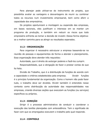 Para planejar pode utilizar-se do instrumento de projeto, que
possibilita avaliar as vantagens e desvantagens de reunir ou combinar
todos os recursos num investimento empresarial, bem como aferir a
capacidade dos empresários.
Os projetos oportunizam a montagem ou expansão das empresas,
em bases racionais, eles justificam o interesse em se manter um
programa de produção, e também em reduzir os riscos que todo
empresário enfrenta ao tomar a decisão de investir. Dessa forma objetivase o melhor caminho para se atingir os resultados esperados.
11.2 - ORGANIZAÇÃO
Para organizar é necessário estruturar a empresa baseando-se na
reunião de pessoas e equipamentos de forma a atender o planejamento.
Essa organização deve atender três requisitos:
Autoridade, que é direito de autorgar poderes e fazê-los cumprir.
Responsabilidade, que a obrigação de fazer e prestar contas do que
foi feito.
Divisão do Trabalho, que é a distribuição de funções de acordo com
a capacidade e critérios estabelecidos pela empresa.

Dividir

funções

é o princípio fundamental da organização. Como o homem não pode fazer
tudo, o trabalho deve ser dividido. Dividir também é entendido nesse
contexto como distribuição da autoridade das responsabilidades nas
empresas, criando diversas seções que executam as funções (ou serviços)
específicos ou próprios.
11.3 - DIREÇÃO
Dirigir é o processo administrativo de conduzir e coordenar a
execução das tarefas planejadas com antecedência. Tem o significado de
fazer com que os empregados executem o trabalho pelo qual responde.
11.4 - CONTROLE

 
