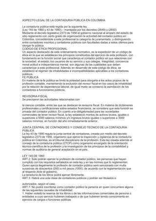 ASPECTO LEGAL DE LA CONTADURIA PÚBLICA EN COLOMBIA
La contaduría pública está regida por la siguiente ley:
(Ley 145 de 1960 y 43 de 1990) – manejada por los decretos (2649) y (2650)
Mediante el decreto legislativo 2373 de 1956 el gobierno nacional al amparo del estado de
sitio reglamento con cierto grado de organización la actividad del contador público en
Colombia, concediéndole a este profesional la categoría de juramentado, y distinguiendo
entre contadores inscritos y contadores públicos con facultades dadas a estos últimos para
otorgar fe pública.
CODIGO DE ETICA PROFESIONAL
Un aspecto destacado de este ordenamiento normativo, es la expedición de un código de
ética en la que se establecen los principios constituidos del ejercicio de esta profesión, con
fundamento en la función social que caracteriza el contador público en sus relaciones con
la sociedad, el estado, los usuarios de su servicio y sus colegas. Integridad, conciencia
moral actitud e independencia mental, son algunas de las cualidades que deben
caracterizar a este profesional. Además en desarrollo de este código de ética, se
estableció el régimen de inhabilidades e incompatibilidades aplicables a los contadores
públicos.
FE PÚBLICA
En materia de la fe pública se limito la potestad para otorgarla a los actos propios de la
profesión contable, manteniendo la exclusión del revisor fiscal en los casos de inhabilidad
por la relación de dependencia laboral, de igual modo se conservo la asimilación de los
contadores a funcionarios públicos.
REVISORIA FISCAL
Se precisaron las actividades relacionadas con
la ciencia contable, entre las que se destacan la revisoría fiscal. En materia de dictámenes
profesionales y certificaciones sobre estados financieros, se considera que esta función es
privada del contador público. En cuanto a la obligatoriedad para las sociedades
comerciales de tener revisor fiscal, la ley estableció montos de activos brutos, iguales o
superiores a 5000 salarios mínimos y/o ingresos brutos iguales o superiores a 3000
salarios mínimos, en función del año inmediatamente anterior.
JUNTA CENTRAL DE CONTADORES Y CONSEJO TECNICO DE LA CONTADURIA
PÚBLICA
La ley 43 de 1990 regula la junta central de contadores, creada por medio del decreto
legislativo 2373 de 1956, organismo que ejerce la inspección y vigilancia de la contaduría
pública en Colombia, es el tribunal disciplinario de la profesión. Esta ley creada además el
consejo de la contaduría pública (CTCP) como organismo encargado de la orientación
técnico-científica de la profesión y la investigación de los principios de la contabilidad y
normas de auditoría de general aceptación en el país.
LEY 145 DE 1960
ART.2: Solo podrán ejercer la profesión de contador público, las personas que hayan
cumplido con los requisitos señalados en esta ley y en las normas que lo reglamentan.
Quien ejerza ilegalmente la profesión de contador público será sancionado con multa
sucesivas de doscientos (200) a mil pesos (1000), de acuerdo con la reglamentación que
al respecto dicte el gobierno.
La teneduría de los libros podrá ejercer libremente.
ART.3: Habrá una sola clase de contadores públicos y podrán ser titulados o
autorizados, según el caso.
ART.7: No podrá inscribirse como contador público la persona en quien concurriere alguna
de las siguientes causales de inhabilidad:
1. Haber violado la reserva de los libros o de las informaciones comerciales de persona o
entidades a cuyo servicio hubieren trabajado o de que hubieren tenido conocimiento en
ejercicio de cargos o funciones públicas
 
