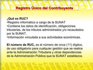 Registro Único del Contribuyente ¿ Qué es RUC? Registro informático a cargo de la SUNAT Contiene los datos de identificación, obligaciones tributarias, de los tributos administrados y/o recaudados por la SUNAT. Información vinculada a sus actividades económicas. El número de RUC,  es el número de once (11) dígitos, de uso obligatorio para cualquier gestión que se realice ante la Administración Tributaria y otras dependencias de la Administración Pública que la SUNAT establezca.  