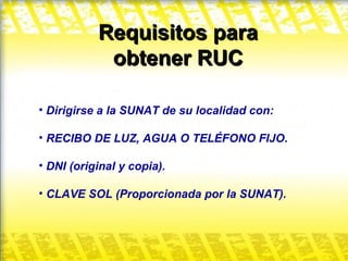 Requisitos para obtener RUC Dirigirse a la SUNAT de su localidad con: RECIBO DE LUZ, AGUA O TELÉFONO FIJO. DNI (original y copia). CLAVE SOL (Proporcionada por la SUNAT). 