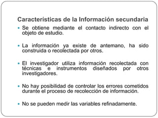 Características de la Información secundaria
 Se obtiene mediante el contacto indirecto con el
 objeto de estudio.

 La información ya existe de antemano, ha sido
 construida o recolectada por otros.

 El investigador utiliza información recolectada con
 técnicas e instrumentos       diseñados    por   otros
 investigadores.

 No hay posibilidad de controlar los errores cometidos
 durante el proceso de recolección de información.

 No se pueden medir las variables refinadamente.
 