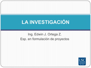 LA INVESTIGACIÓN

  Ing. Edwin J. Ortega Z.
Universidad Santiago de Cali
 