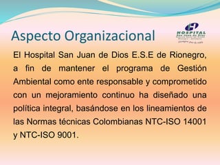 Aspecto Organizacional
El Hospital San Juan de Dios E.S.E de Rionegro,
a fin de mantener el programa de Gestión
Ambiental como ente responsable y comprometido
con un mejoramiento continuo ha diseñado una
política integral, basándose en los lineamientos de
las Normas técnicas Colombianas NTC-ISO 14001
y NTC-ISO 9001.
 