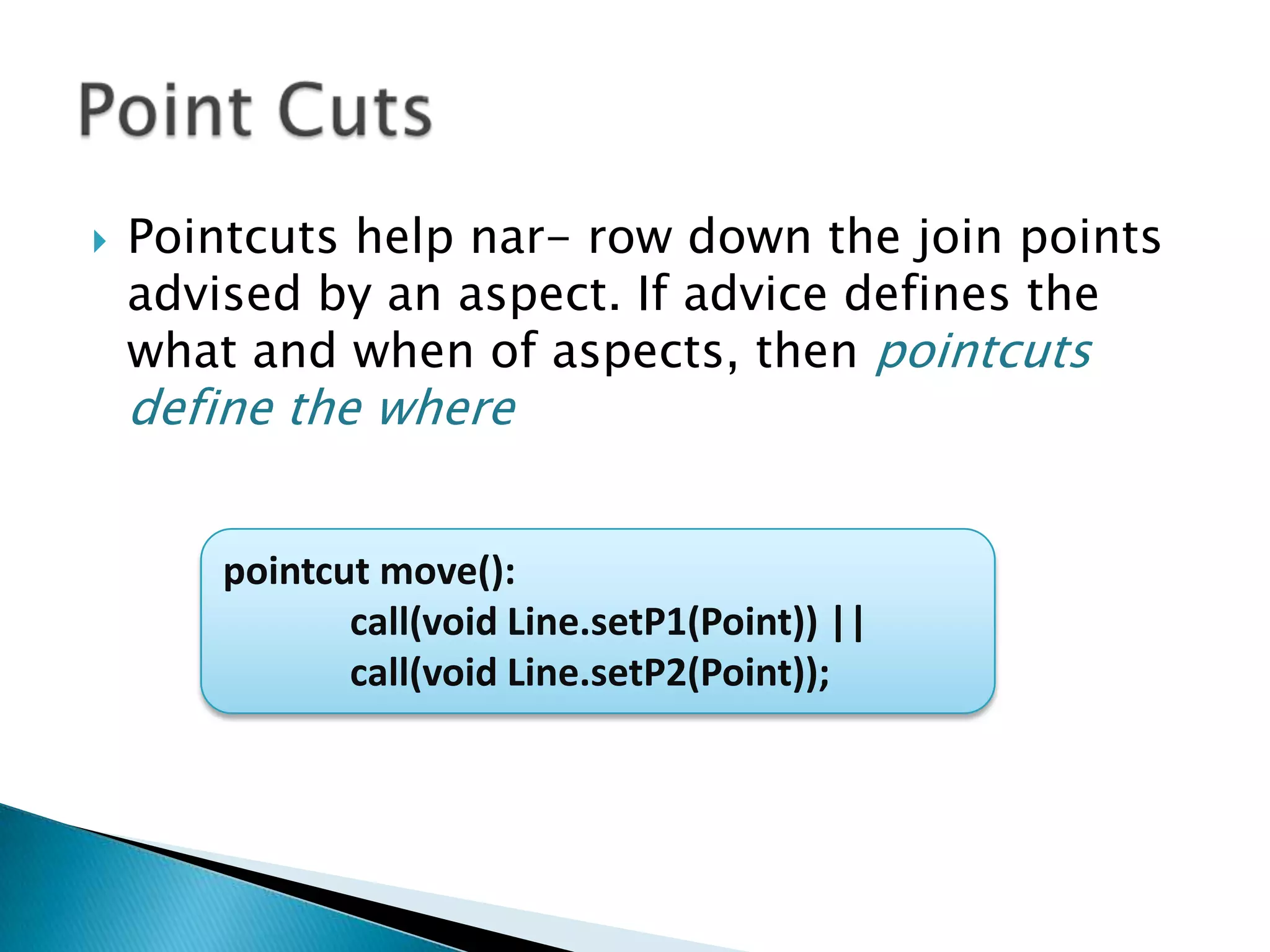 

Pointcuts help nar- row down the join points
advised by an aspect. If advice defines the
what and when of aspects, then pointcuts

define the where

pointcut move():
call(void Line.setP1(Point)) ||
call(void Line.setP2(Point));

 