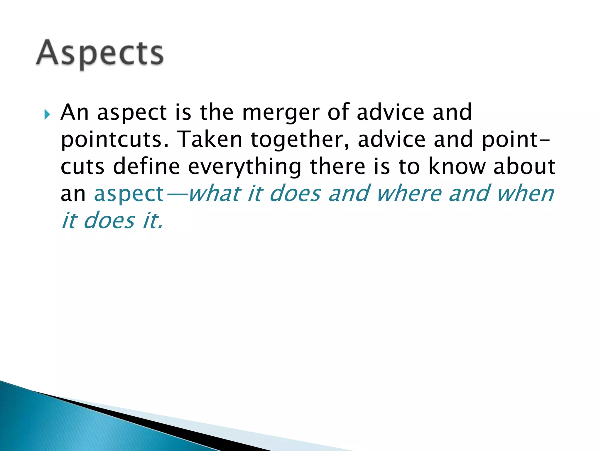 

An aspect is the merger of advice and
pointcuts. Taken together, advice and pointcuts define everything there is to know about
an aspect—what it does and where and when

it does it.

 
