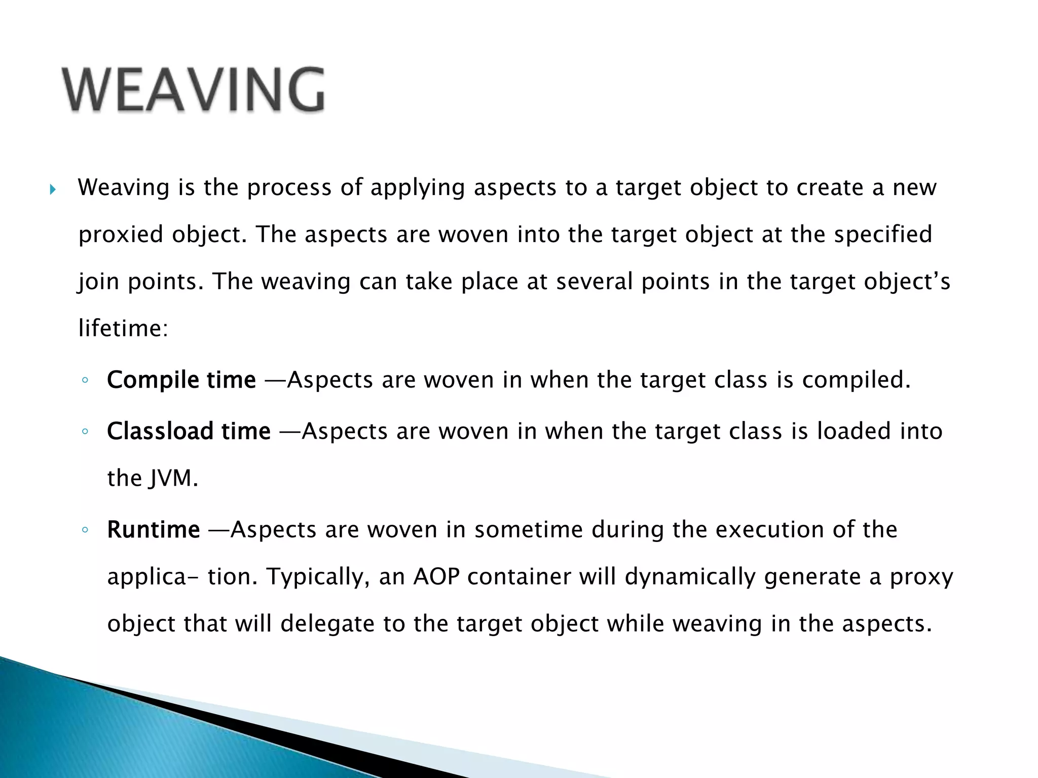 

Weaving is the process of applying aspects to a target object to create a new
proxied object. The aspects are woven into the target object at the specified

join points. The weaving can take place at several points in the target object’s
lifetime:
◦ Compile time —Aspects are woven in when the target class is compiled.
◦ Classload time —Aspects are woven in when the target class is loaded into
the JVM.
◦ Runtime —Aspects are woven in sometime during the execution of the
applica- tion. Typically, an AOP container will dynamically generate a proxy

object that will delegate to the target object while weaving in the aspects.

 