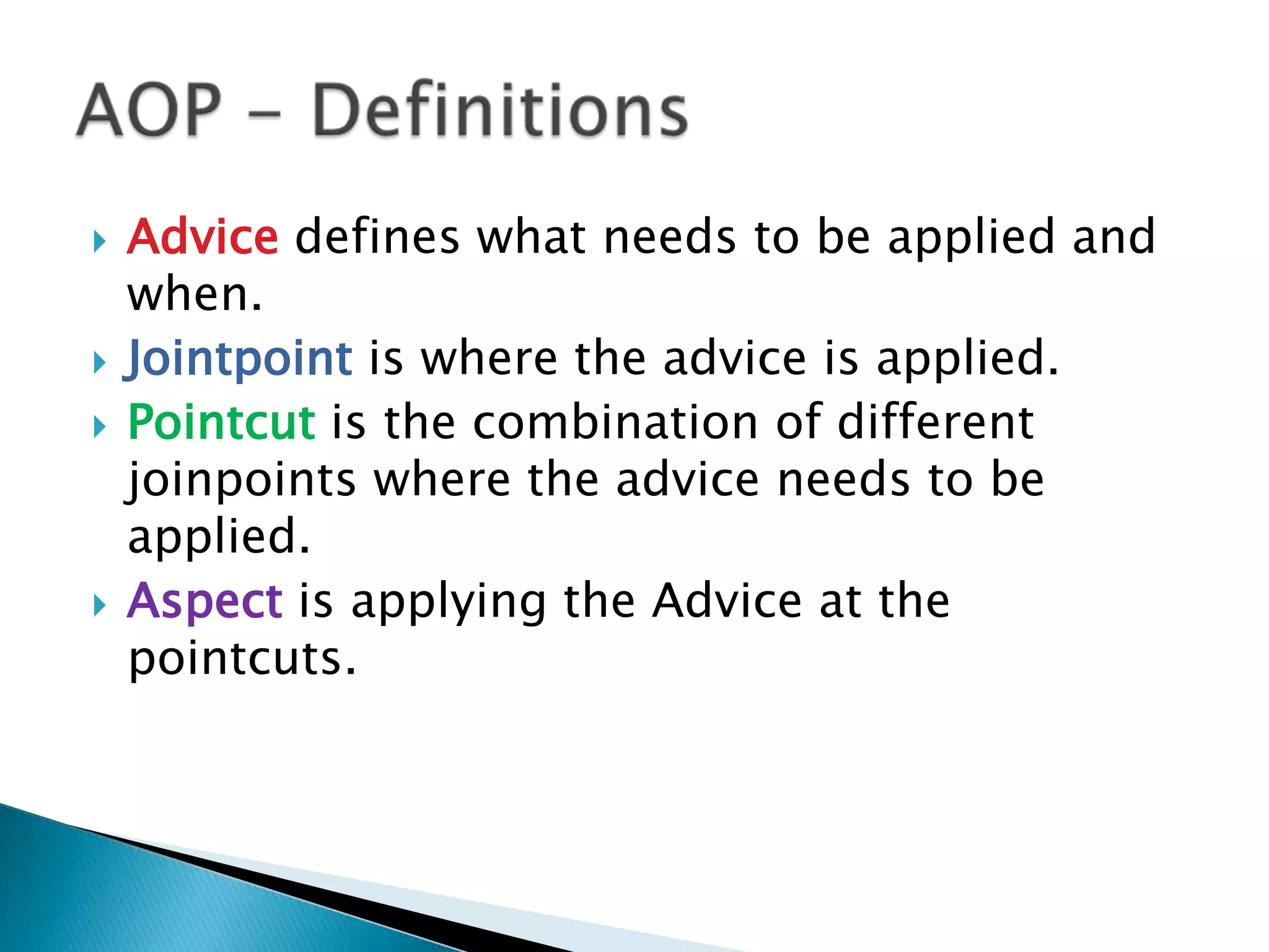 






Advice defines what needs to be applied and
when.
Jointpoint is where the advice is applied.
Pointcut is the combination of different
joinpoints where the advice needs to be
applied.
Aspect is applying the Advice at the
pointcuts.

 