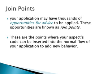 



your application may have thousands of
opportunities for advice to be applied. These
opportunities are known as join points.
These are the points where your aspect’s
code can be inserted into the normal flow of
your application to add new behavior.

 