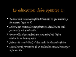 La educación debe apuntar a:
• Formar una visión científica del mundo en que vivimos y
de nuestro lugar en él.
• Seleccionar contenidos significativos, ligados a la vida
personal y a la producción.
• Desarrollar el entendimiento y manejo de la lógica
abstracta de los lenguajes.
• Alentar la creatividad, el desarrollo intelectual y físico.
• Considerar la formación de un individuo capaz de manejar
información.
 
