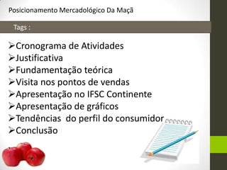 Posicionamento Mercadológico Da Maçã
Tags :
Cronograma de Atividades
Justificativa
Fundamentação teórica
Visita nos pontos de vendas
Apresentação no IFSC Continente
Apresentação de gráficos
Tendências do perfil do consumidor
Conclusão
 