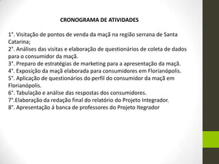 CRONOGRAMA DE ATIVIDADES
1°. Visitação de pontos de venda da maçã na região serrana de Santa
Catarina;
2°. Análises das visitas e elaboração de questionários de coleta de dados
para o consumidor da maçã.
3°. Preparo de estratégias de marketing para a apresentação da maçã.
4°. Exposição da maçã elaborada para consumidores em Florianópolis.
5°. Aplicação de questionários do perfil do consumidor da maçã em
Florianópolis.
6°. Tabulação e análise das respostas dos consumidores.
7°.Elaboração da redação final do relatório do Projeto Integrador.
8°. Apresentação á banca de professores do Projeto Itegrador
 