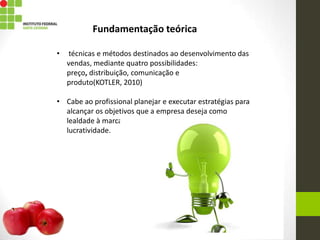 Fundamentação teórica
• técnicas e métodos destinados ao desenvolvimento das
vendas, mediante quatro possibilidades:
preço, distribuição, comunicação e
produto(KOTLER, 2010)
• Cabe ao profissional planejar e executar estratégias para
alcançar os objetivos que a empresa deseja como
lealdade à marca, boas imagem do produto e
lucratividade.
 